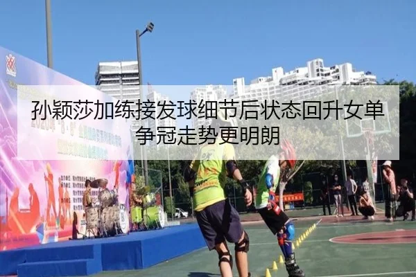 孙颖莎加练接发球细节后状态回升女单争冠走势更明朗